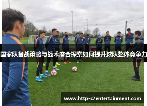 国家队备战策略与战术磨合探索如何提升球队整体竞争力 国家队备战策略与战术磨合探索如何提升球队整体竞争力