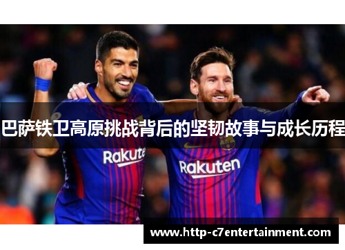 巴萨铁卫高原挑战背后的坚韧故事与成长历程 巴萨铁卫高原挑战背后的坚韧故事与成长历程