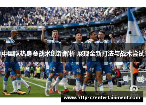 中国队热身赛战术创新解析 展现全新打法与战术尝试 中国队热身赛战术创新解析 展现全新打法与战术尝试