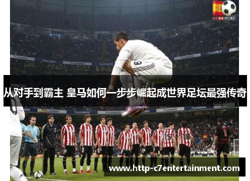 从对手到霸主 皇马如何一步步崛起成世界足坛最强传奇 从对手到霸主 皇马如何一步步崛起成世界足坛最强传奇
