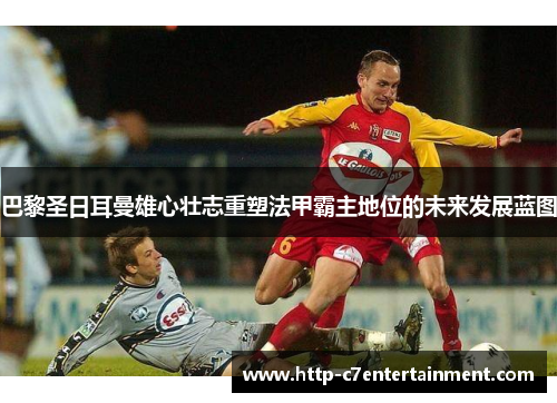 巴黎圣日耳曼雄心壮志重塑法甲霸主地位的未来发展蓝图 巴黎圣日耳曼雄心壮志重塑法甲霸主地位的未来发展蓝图