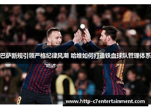 巴萨新规引领严格纪律风潮 哈维如何打造铁血球队管理体系 巴萨新规引领严格纪律风潮 哈维如何打造铁血球队管理体系