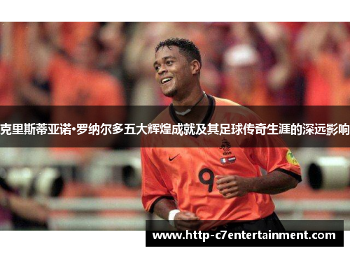 克里斯蒂亚诺·罗纳尔多五大辉煌成就及其足球传奇生涯的深远影响 克里斯蒂亚诺·罗纳尔多五大辉煌成就及其足球传奇生涯的深远影响