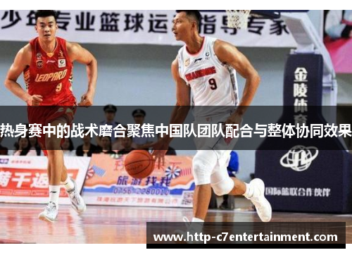 热身赛中的战术磨合聚焦中国队团队配合与整体协同效果 热身赛中的战术磨合聚焦中国队团队配合与整体协同效果