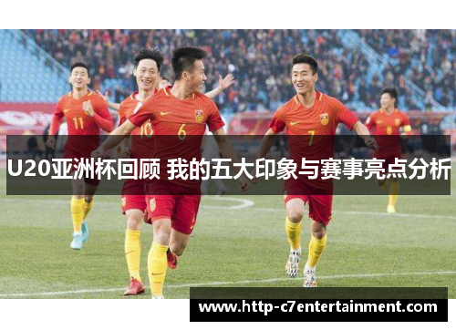 U20亚洲杯回顾 我的五大印象与赛事亮点分析 U20亚洲杯回顾 我的五大印象与赛事亮点分析