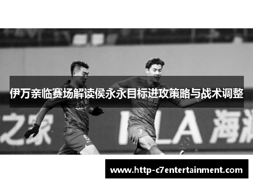 伊万亲临赛场解读侯永永目标进攻策略与战术调整 伊万亲临赛场解读侯永永目标进攻策略与战术调整
