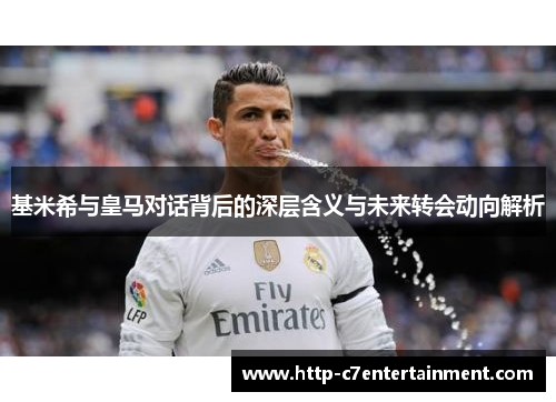 基米希与皇马对话背后的深层含义与未来转会动向解析