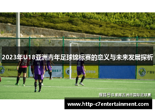 2023年U18亚洲青年足球锦标赛的意义与未来发展探析 2023年U18亚洲青年足球锦标赛的意义与未来发展探析