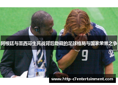 阿根廷与墨西哥生死战背后隐藏的足球格局与国家荣誉之争 阿根廷与墨西哥生死战背后隐藏的足球格局与国家荣誉之争