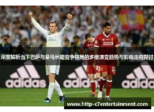 深度解析当下巴萨与皇马长期竞争格局的多维演变趋势与影响走向探讨