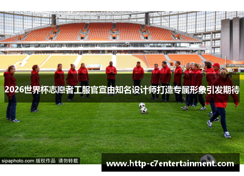 2026世界杯志愿者工服官宣由知名设计师打造专属形象引发期待