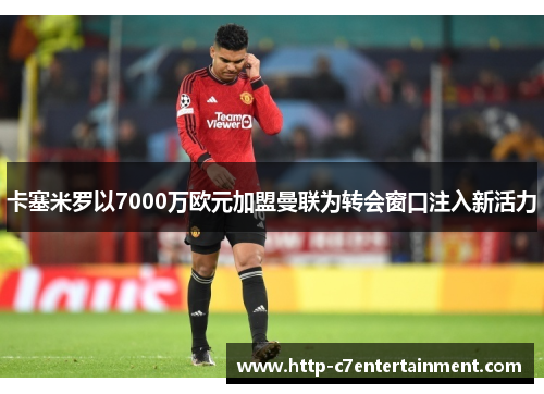 卡塞米罗以7000万欧元加盟曼联为转会窗口注入新活力