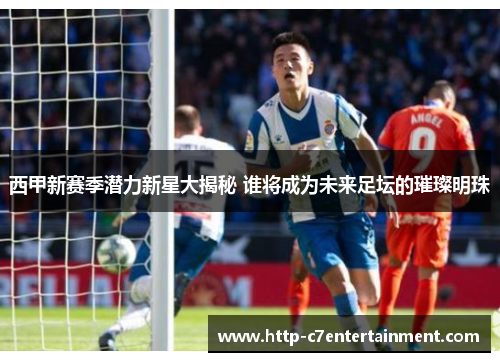 西甲新赛季潜力新星大揭秘 谁将成为未来足坛的璀璨明珠